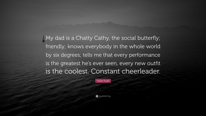 Taylor Swift Quote: “My dad is a Chatty Cathy, the social butterfly; friendly; knows everybody in the whole world by six degrees; tells me that every performance is the greatest he’s ever seen, every new outfit is the coolest. Constant cheerleader.”