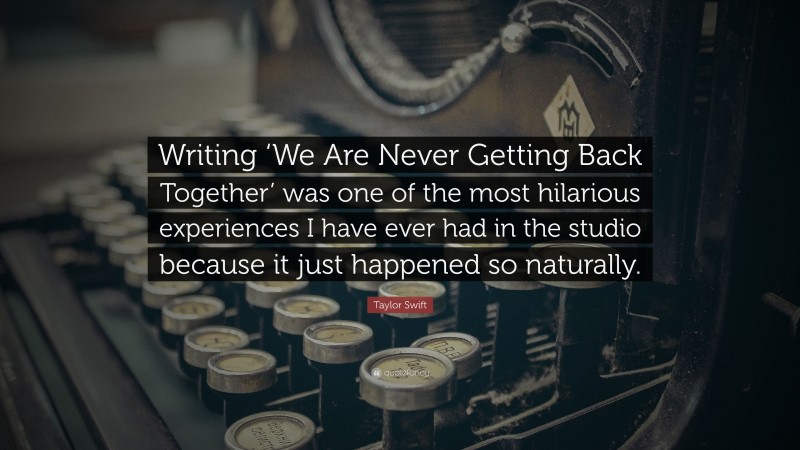 Taylor Swift Quote: “Writing ‘We Are Never Getting Back Together’ was one of the most hilarious experiences I have ever had in the studio because it just happened so naturally.”