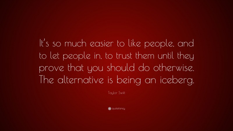 Taylor Swift Quote: “It’s so much easier to like people, and to let people in, to trust them until they prove that you should do otherwise. The alternative is being an iceberg.”