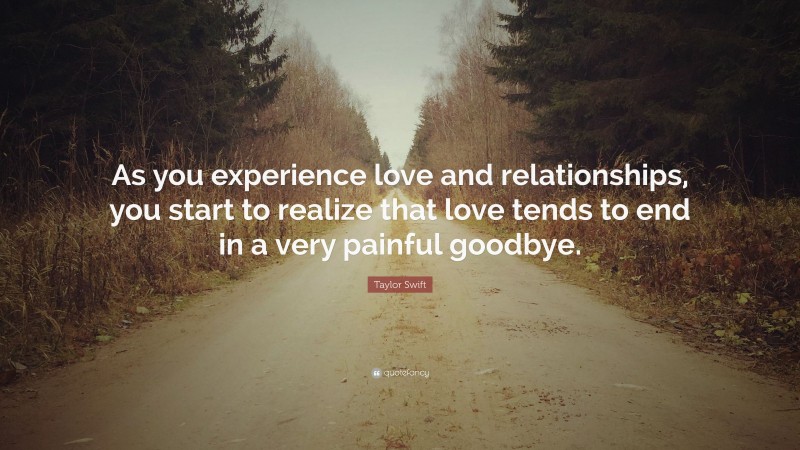 Taylor Swift Quote: “As you experience love and relationships, you start to realize that love tends to end in a very painful goodbye.”