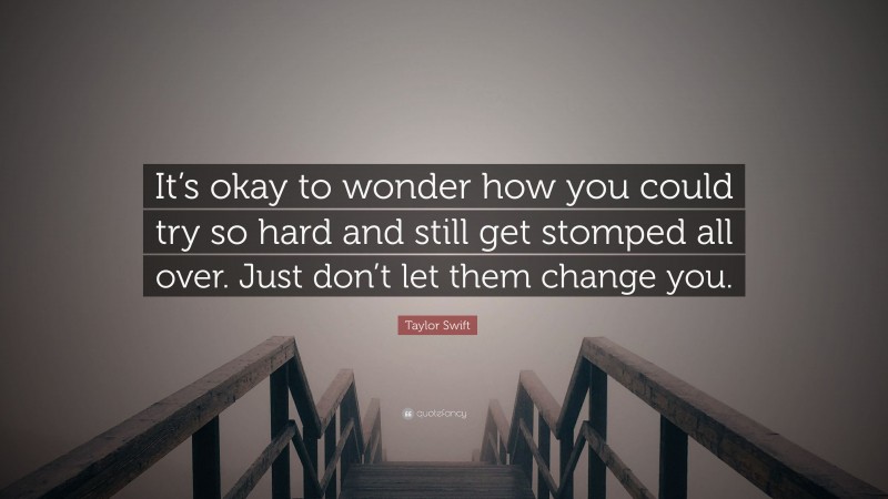 Taylor Swift Quote: “It’s okay to wonder how you could try so hard and still get stomped all over. Just don’t let them change you.”
