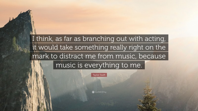 Taylor Swift Quote: “I think, as far as branching out with acting, it would take something really right on the mark to distract me from music, because music is everything to me.”