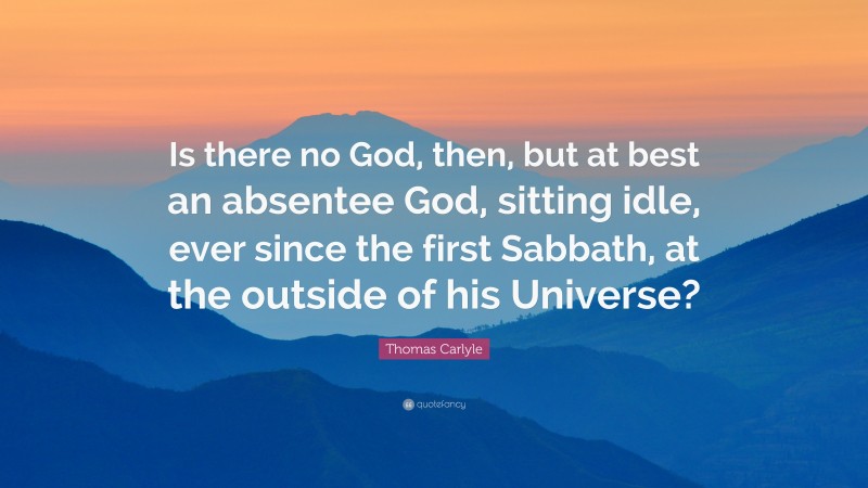 Thomas Carlyle Quote: “Is there no God, then, but at best an absentee God, sitting idle, ever since the first Sabbath, at the outside of his Universe?”