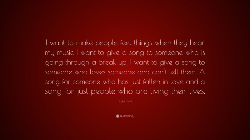 Taylor Swift Quote: “I want to make people feel things when they hear my music I want to give a song to someone who is going through a break up, I want to give a song to someone who loves someone and can’t tell them. A song for someone who has just fallen in love and a song for just people who are living their lives.”