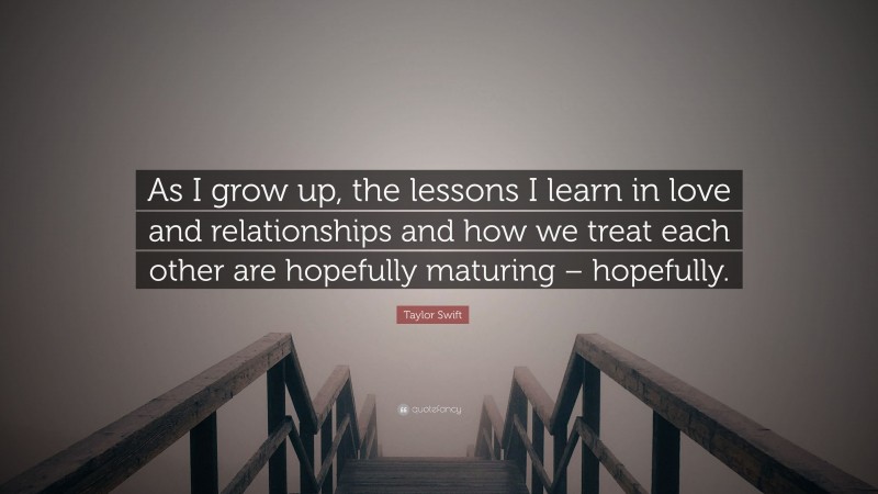 Taylor Swift Quote: “As I grow up, the lessons I learn in love and relationships and how we treat each other are hopefully maturing – hopefully.”