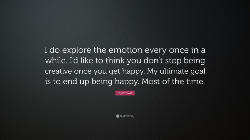 Taylor Swift Quote: “I do explore the emotion every once in a while. I’d like to think you don’t stop being creative once you get happy. My ultimate goal is to end up being happy. Most of the time.”