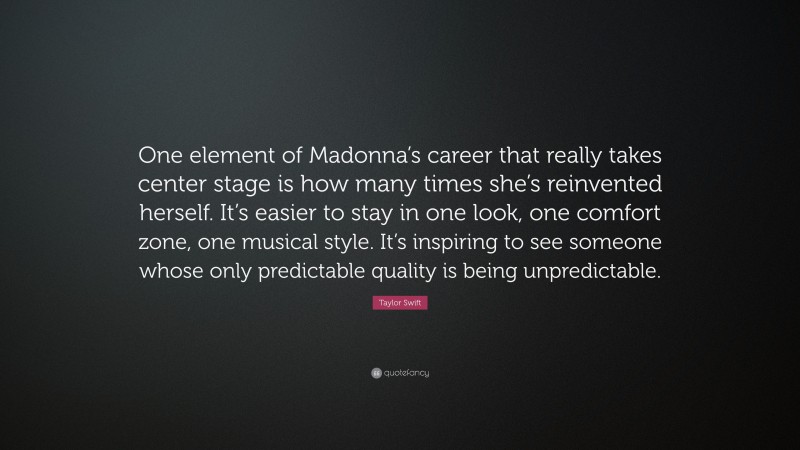Taylor Swift Quote: “One element of Madonna’s career that really takes center stage is how many times she’s reinvented herself. It’s easier to stay in one look, one comfort zone, one musical style. It’s inspiring to see someone whose only predictable quality is being unpredictable.”