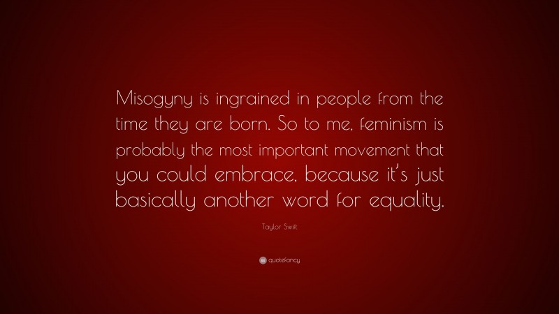 Taylor Swift Quote: “Misogyny is ingrained in people from the time they are born. So to me, feminism is probably the most important movement that you could embrace, because it’s just basically another word for equality.”