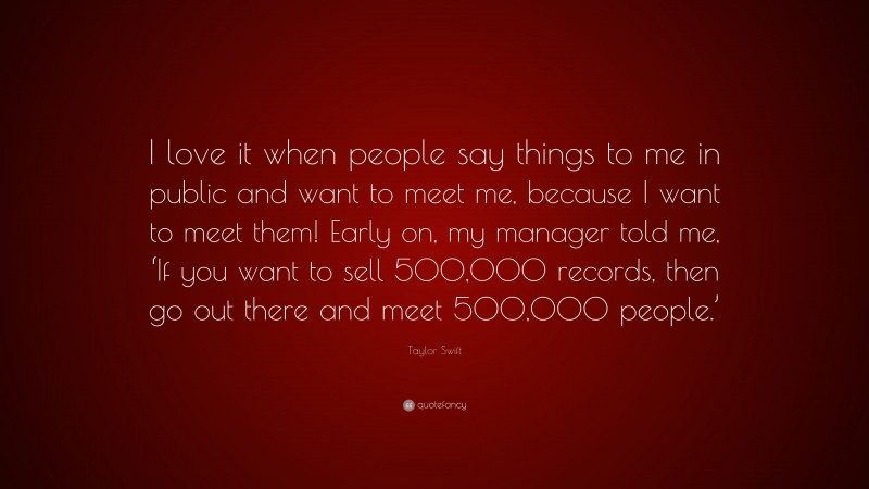 Taylor Swift Quote: “I love it when people say things to me in public and want to meet me, because I want to meet them! Early on, my manager told me, ‘If you want to sell 500,000 records, then go out there and meet 500,000 people.’”