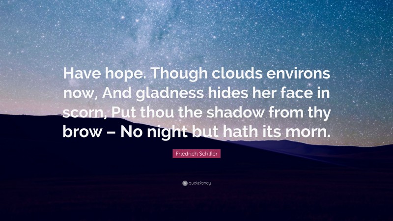 Friedrich Schiller Quote: “Have hope. Though clouds environs now, And gladness hides her face in scorn, Put thou the shadow from thy brow – No night but hath its morn.”