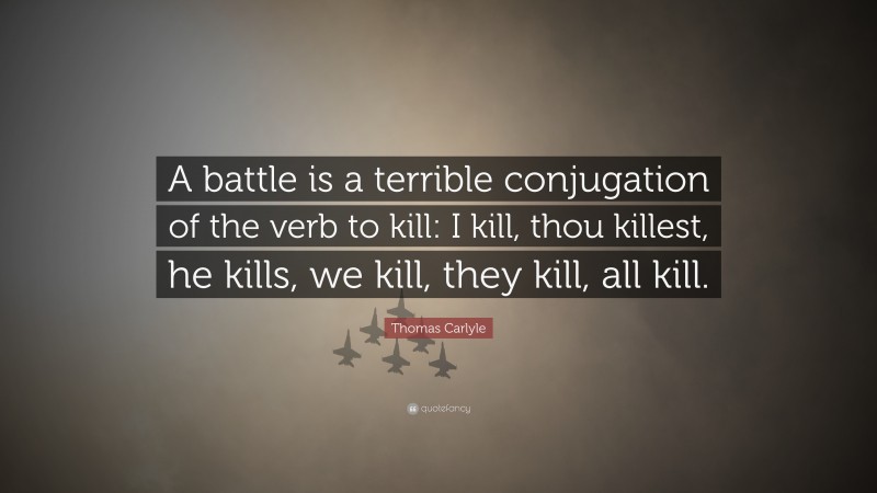 Thomas Carlyle Quote: “A battle is a terrible conjugation of the verb to kill: I kill, thou killest, he kills, we kill, they kill, all kill.”