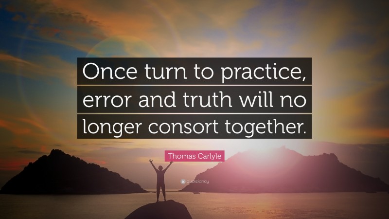 Thomas Carlyle Quote: “Once turn to practice, error and truth will no longer consort together.”