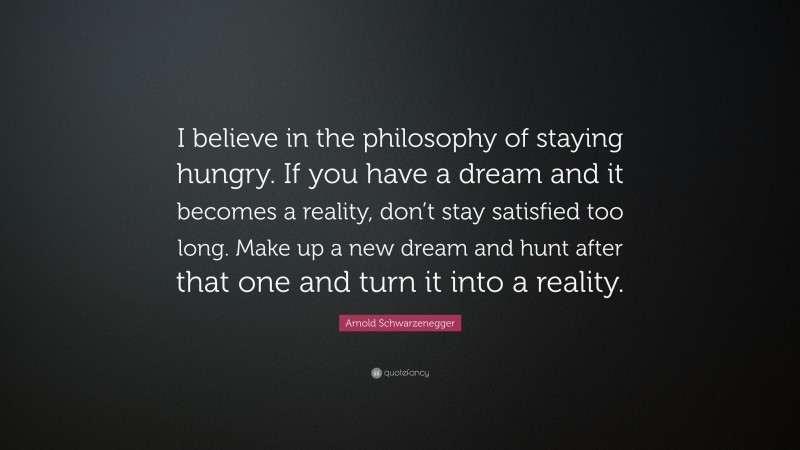 Arnold Schwarzenegger Quote: “I believe in the philosophy of staying hungry. If you have a dream and it becomes a reality, don’t stay satisfied too long. Make up a new dream and hunt after that one and turn it into a reality.”