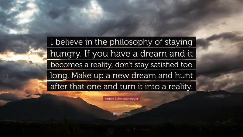 Arnold Schwarzenegger Quote: “I believe in the philosophy of staying hungry. If you have a dream and it becomes a reality, don’t stay satisfied too long. Make up a new dream and hunt after that one and turn it into a reality.”