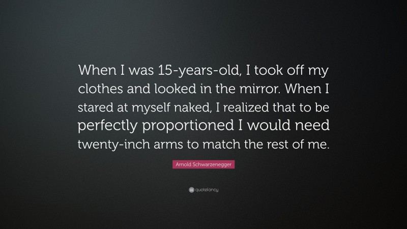 Arnold Schwarzenegger Quote: “When I was 15-years-old, I took off my clothes and looked in the mirror. When I stared at myself naked, I realized that to be perfectly proportioned I would need twenty-inch arms to match the rest of me.”