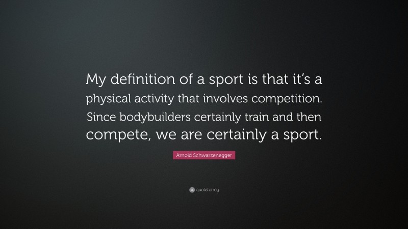 Arnold Schwarzenegger Quote: “My definition of a sport is that it’s a physical activity that involves competition. Since bodybuilders certainly train and then compete, we are certainly a sport.”