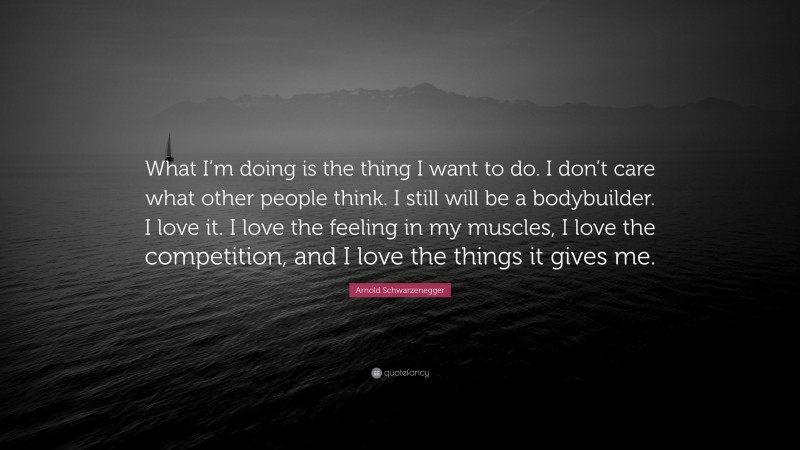 Arnold Schwarzenegger Quote: “What I’m doing is the thing I want to do. I don’t care what other people think. I still will be a bodybuilder. I love it. I love the feeling in my muscles, I love the competition, and I love the things it gives me.”