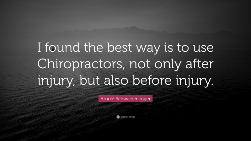 Arnold Schwarzenegger Quote: “I found the best way is to use Chiropractors, not only after injury, but also before injury.”