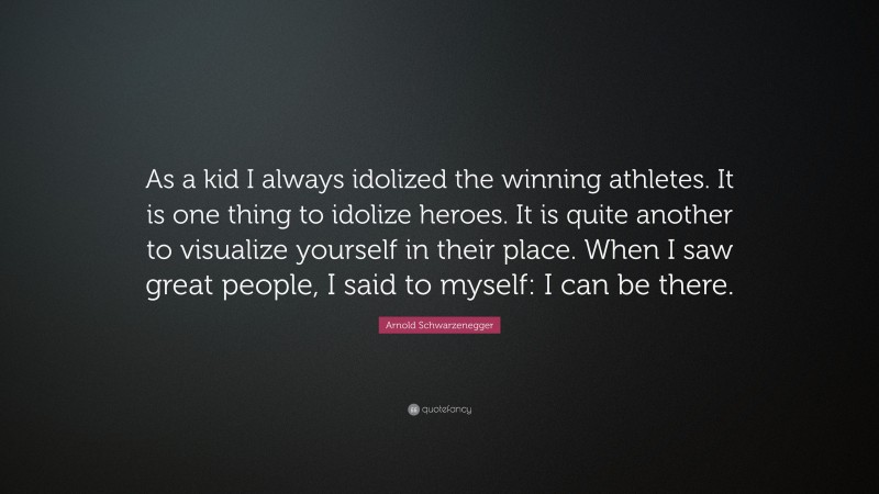 Arnold Schwarzenegger Quote: “As a kid I always idolized the winning athletes. It is one thing to idolize heroes. It is quite another to visualize yourself in their place. When I saw great people, I said to myself: I can be there.”