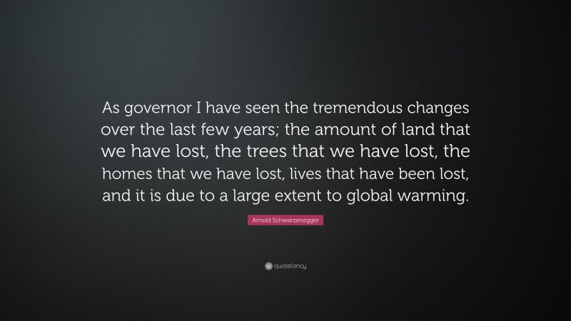 Arnold Schwarzenegger Quote: “As governor I have seen the tremendous changes over the last few years; the amount of land that we have lost, the trees that we have lost, the homes that we have lost, lives that have been lost, and it is due to a large extent to global warming.”
