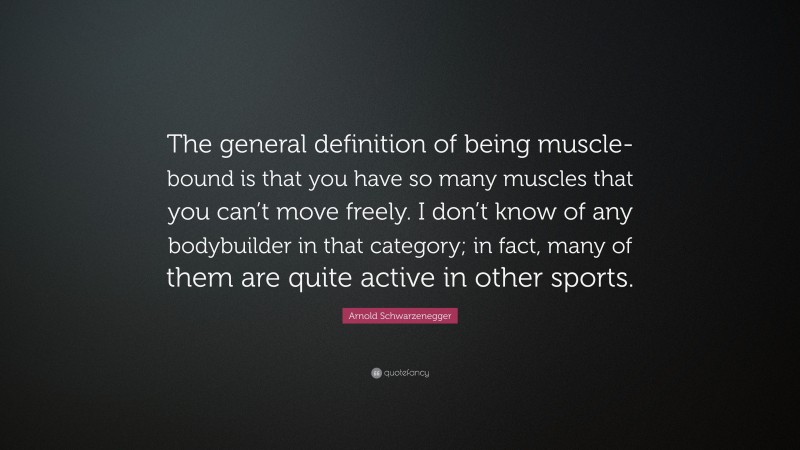 Arnold Schwarzenegger Quote: “The general definition of being muscle-bound is that you have so many muscles that you can’t move freely. I don’t know of any bodybuilder in that category; in fact, many of them are quite active in other sports.”