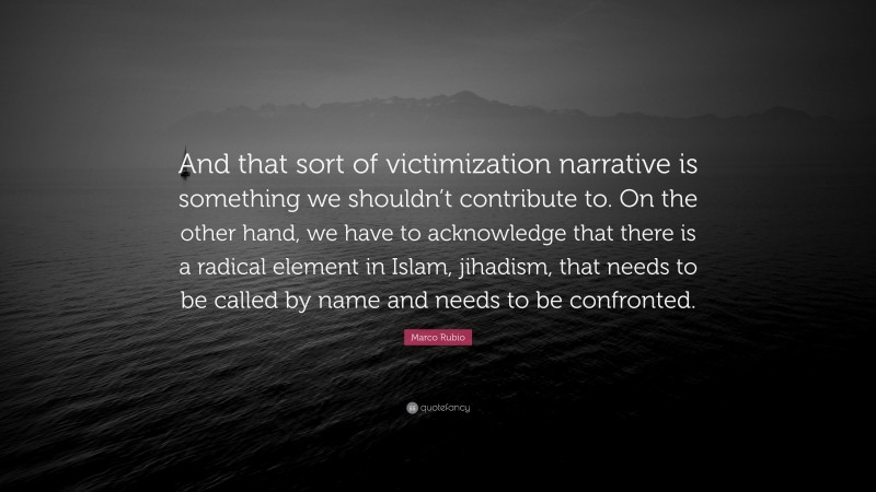 Marco Rubio Quote: “And that sort of victimization narrative is something we shouldn’t contribute to. On the other hand, we have to acknowledge that there is a radical element in Islam, jihadism, that needs to be called by name and needs to be confronted.”
