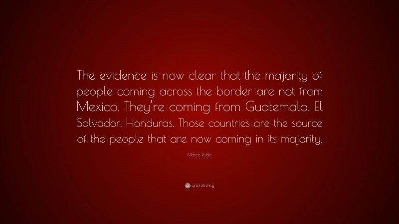 Marco Rubio Quote: “The evidence is now clear that the majority of people coming across the border are not from Mexico. They’re coming from Guatemala, El Salvador, Honduras. Those countries are the source of the people that are now coming in its majority.”
