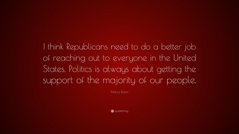 Marco Rubio Quote: “I think Republicans need to do a better job of reaching out to everyone in the United States. Politics is always about getting the support of the majority of our people.”