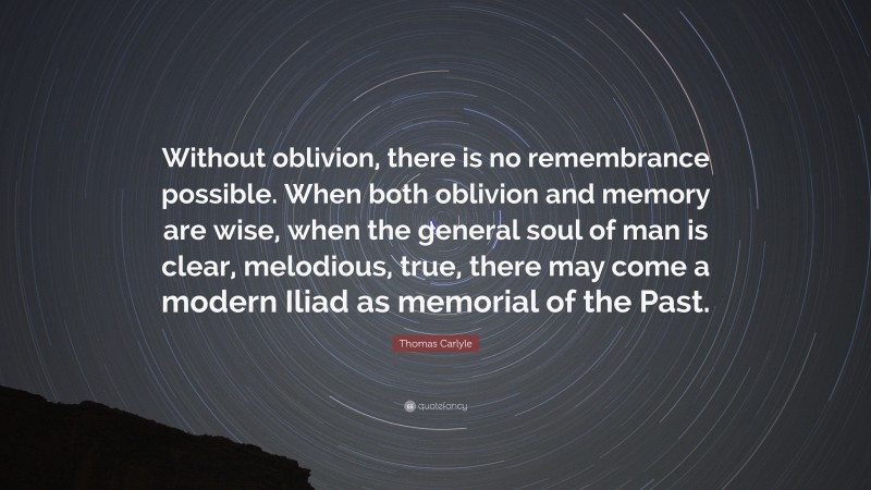 Thomas Carlyle Quote: “Without oblivion, there is no remembrance possible. When both oblivion and memory are wise, when the general soul of man is clear, melodious, true, there may come a modern Iliad as memorial of the Past.”