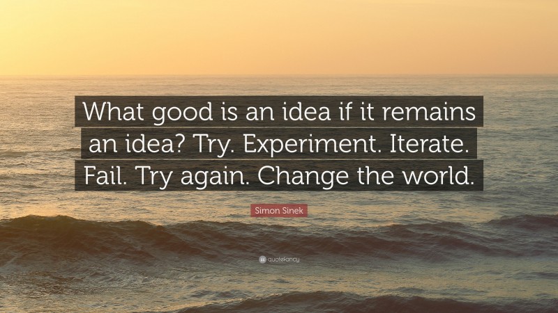 Simon Sinek Quote: “What good is an idea if it remains an idea? Try. Experiment. Iterate. Fail. Try again. Change the world.”