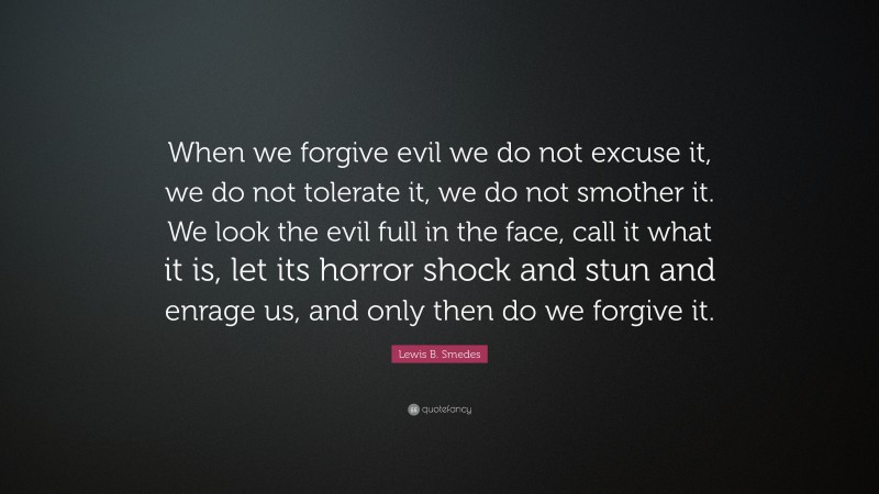 Lewis B. Smedes Quote: “When we forgive evil we do not excuse it, we do not tolerate it, we do not smother it. We look the evil full in the face, call it what it is, let its horror shock and stun and enrage us, and only then do we forgive it.”