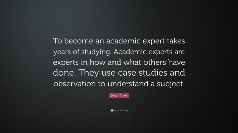 Simon Sinek Quote: “To become an academic expert takes years of studying. Academic experts are experts in how and what others have done. They use case studies and observation to understand a subject.”