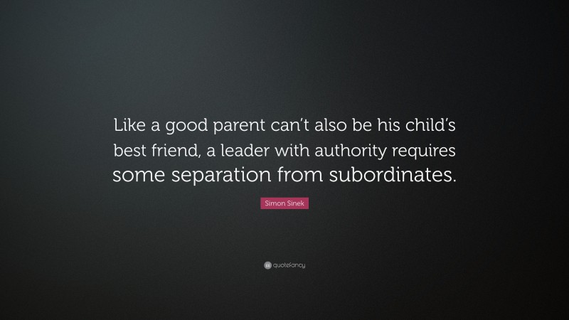 Simon Sinek Quote: “Like a good parent can’t also be his child’s best friend, a leader with authority requires some separation from subordinates.”