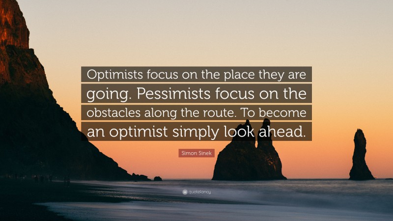 Simon Sinek Quote: “Optimists focus on the place they are going. Pessimists focus on the obstacles along the route. To become an optimist simply look ahead.”