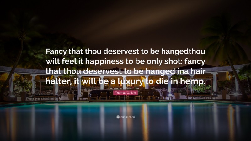 Thomas Carlyle Quote: “Fancy that thou deservest to be hangedthou wilt feel it happiness to be only shot: fancy that thou deservest to be hanged ina hair halter, it will be a luxury to die in hemp.”