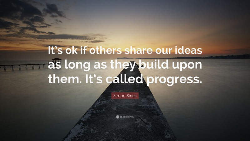 Simon Sinek Quote: “It’s ok if others share our ideas as long as they build upon them. It’s called progress.”