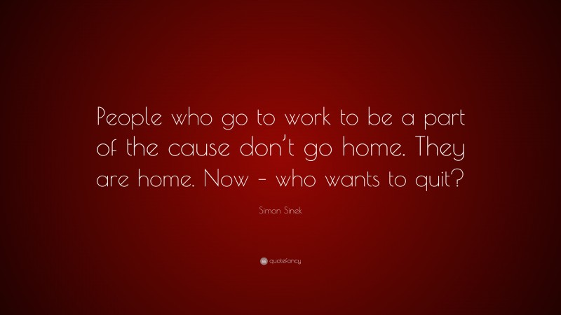 Simon Sinek Quote: “People who go to work to be a part of the cause don’t go home. They are home. Now – who wants to quit?”