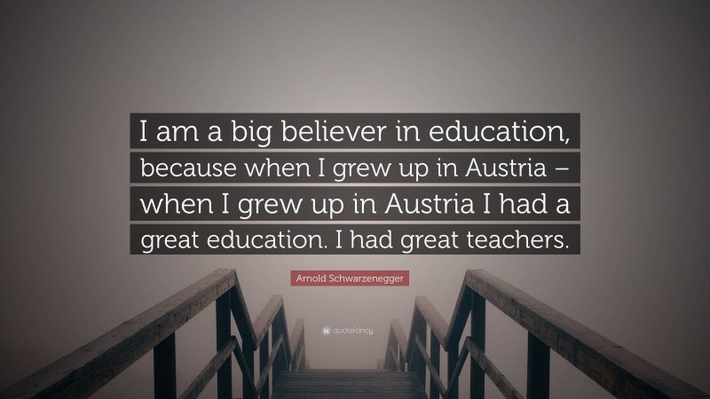 Arnold Schwarzenegger Quote: “I am a big believer in education, because when I grew up in Austria – when I grew up in Austria I had a great education. I had great teachers.”