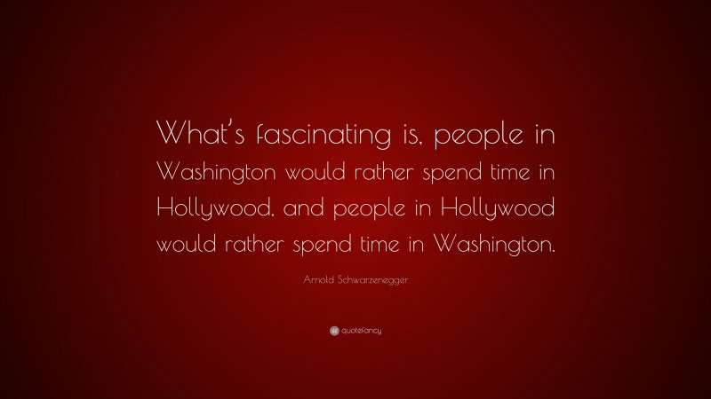 Arnold Schwarzenegger Quote: “What’s fascinating is, people in Washington would rather spend time in Hollywood, and people in Hollywood would rather spend time in Washington.”