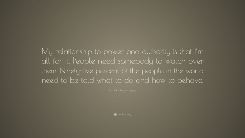 Arnold Schwarzenegger Quote: “My relationship to power and authority is that I’m all for it. People need somebody to watch over them. Ninety-five percent of the people in the world need to be told what to do and how to behave.”