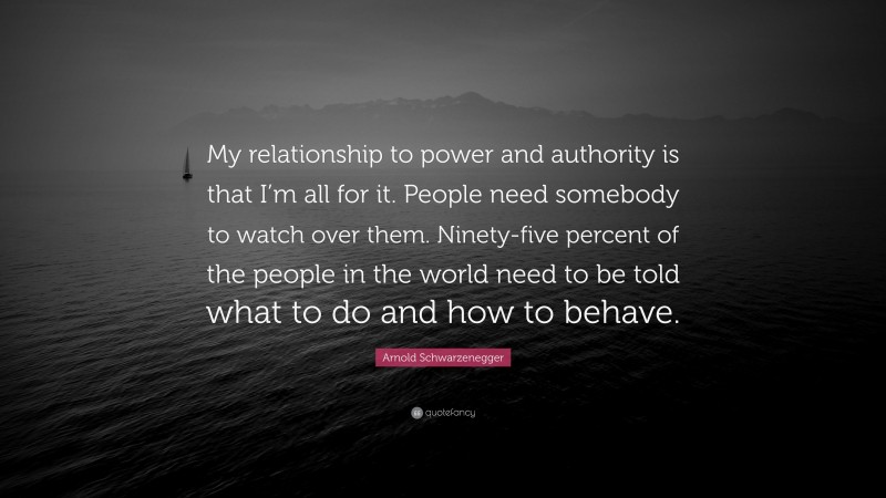 Arnold Schwarzenegger Quote: “My relationship to power and authority is that I’m all for it. People need somebody to watch over them. Ninety-five percent of the people in the world need to be told what to do and how to behave.”