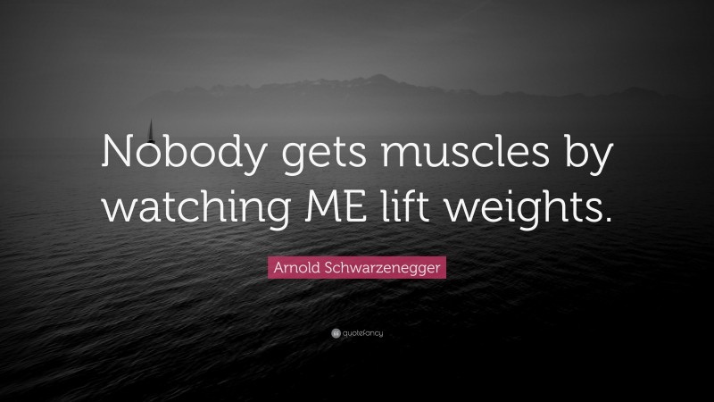 Arnold Schwarzenegger Quote: “Nobody gets muscles by watching ME lift weights.”
