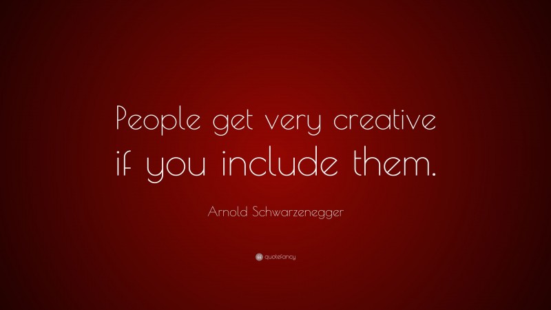Arnold Schwarzenegger Quote: “People get very creative if you include them.”