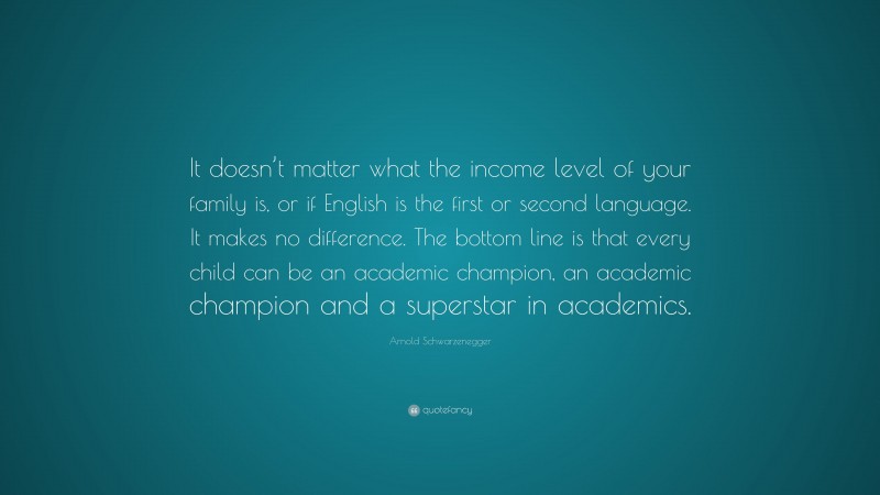 Arnold Schwarzenegger Quote: “It doesn’t matter what the income level of your family is, or if English is the first or second language. It makes no difference. The bottom line is that every child can be an academic champion, an academic champion and a superstar in academics.”