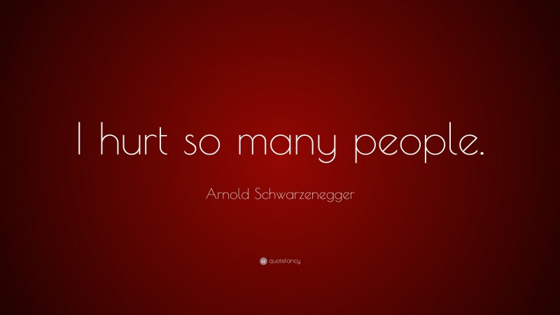 Arnold Schwarzenegger Quote: “I hurt so many people.”