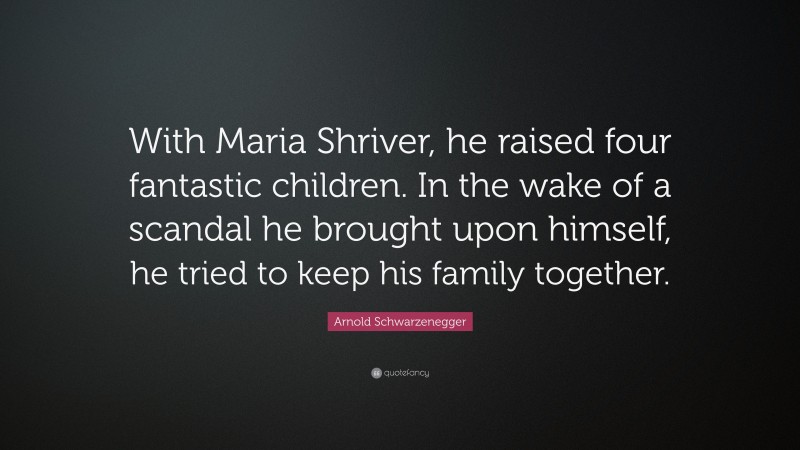 Arnold Schwarzenegger Quote: “With Maria Shriver, he raised four fantastic children. In the wake of a scandal he brought upon himself, he tried to keep his family together.”