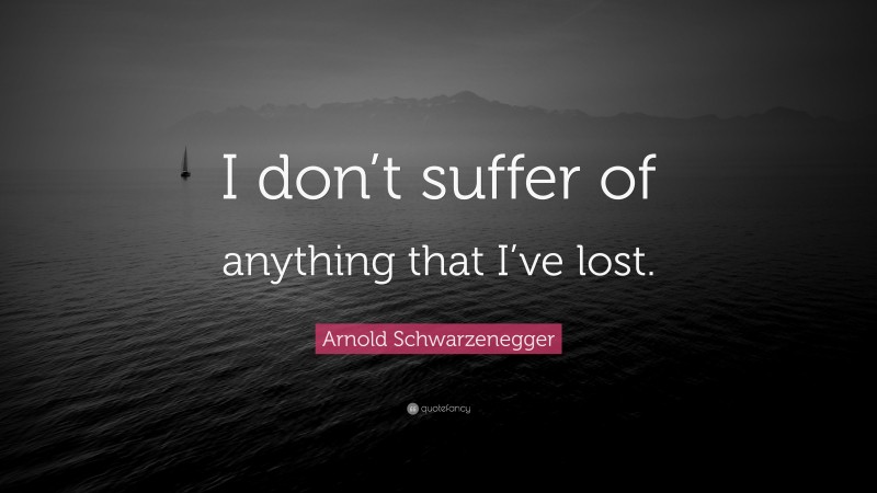 Arnold Schwarzenegger Quote: “I don’t suffer of anything that I’ve lost.”