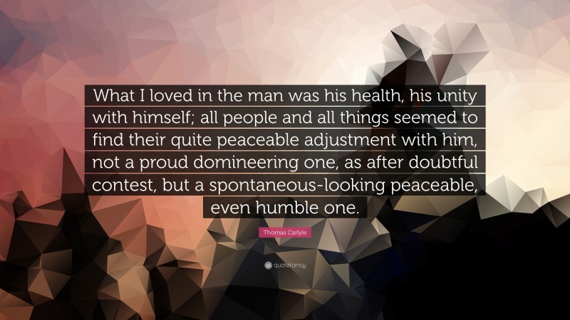 Thomas Carlyle Quote: “What I loved in the man was his health, his unity with himself; all people and all things seemed to find their quite peaceable adjustment with him, not a proud domineering one, as after doubtful contest, but a spontaneous-looking peaceable, even humble one.”