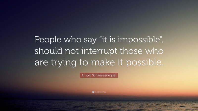 Arnold Schwarzenegger Quote: “People who say “it is impossible”, should not interrupt those who are trying to make it possible.”