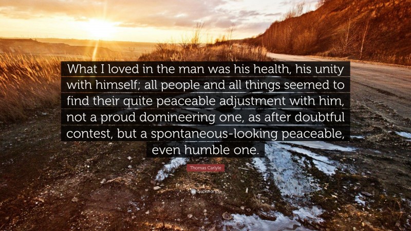 Thomas Carlyle Quote: “What I loved in the man was his health, his unity with himself; all people and all things seemed to find their quite peaceable adjustment with him, not a proud domineering one, as after doubtful contest, but a spontaneous-looking peaceable, even humble one.”